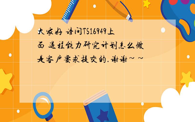 大家好 请问TS16949上面 过程能力研究计划怎么做 是客户要求提交的.谢谢~~