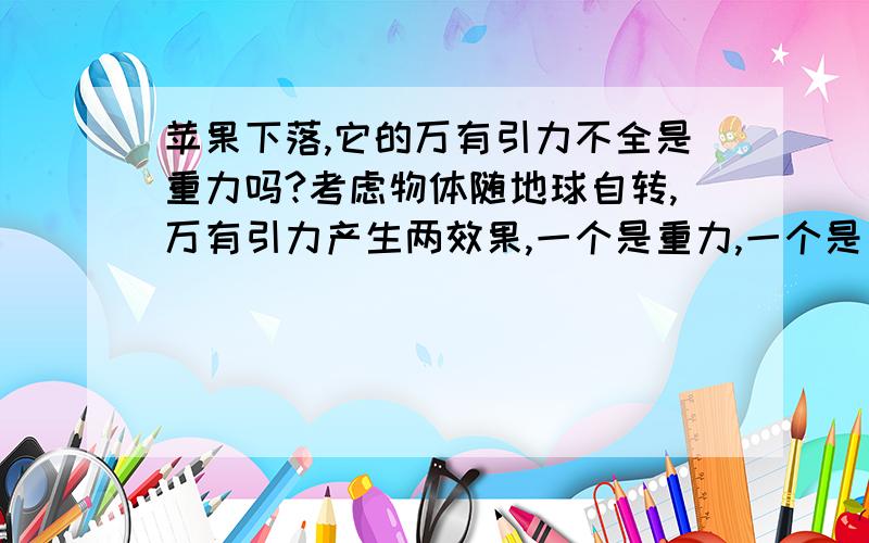 苹果下落,它的万有引力不全是重力吗?考虑物体随地球自转,万有引力产生两效果,一个是重力,一个是自转的向心力.可是因为自转的向心力很小,所以不考虑自转的时候重力可以看成等于万有引