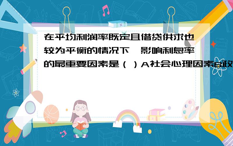 在平均利润率既定且借贷供求也较为平衡的情况下,影响利息率的最重要因素是（）A社会心理因素B政府的经济政策C习惯和法律因素D风险因素