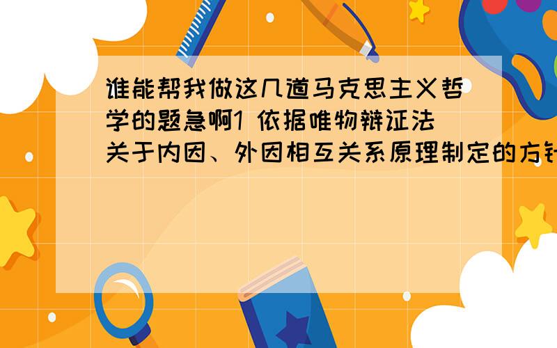 谁能帮我做这几道马克思主义哲学的题急啊1 依据唯物辩证法关于内因、外因相互关系原理制定的方针政策是A.既坚持四项基本原则,又坚持改革B.既坚持物质文明,又坚持精神文明C.既坚持独立