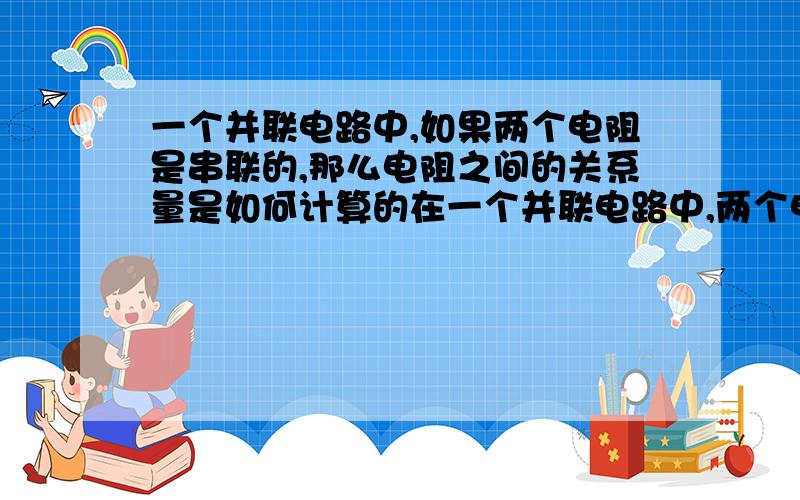 一个并联电路中,如果两个电阻是串联的,那么电阻之间的关系量是如何计算的在一个并联电路中,两个电阻串联在一起,那么各电阻之间的关系是串联（R1+R2=R3)还是并联