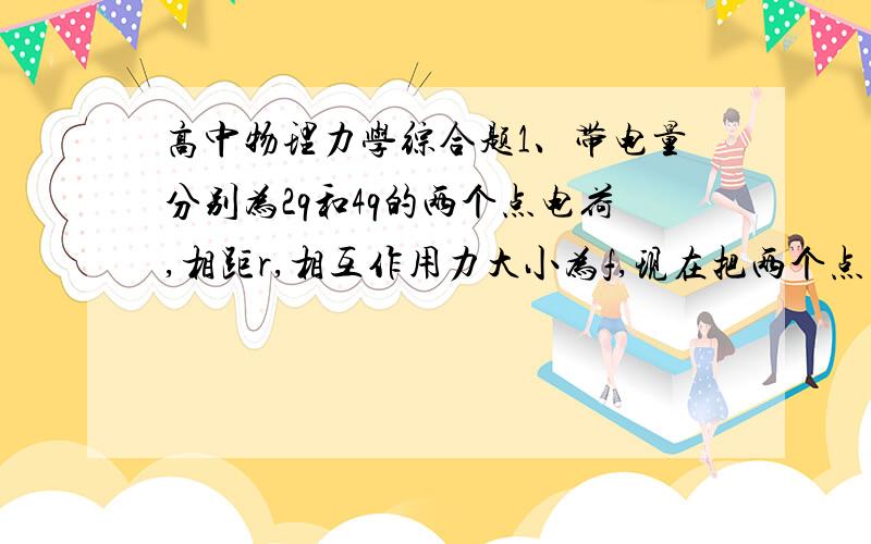 高中物理力学综合题1、带电量分别为2q和4q的两个点电荷,相距r,相互作用力大小为f,现在把两个点电荷的带电量各减少一半,距离减少为r/2,则两个点电荷间的相互作用力大小为