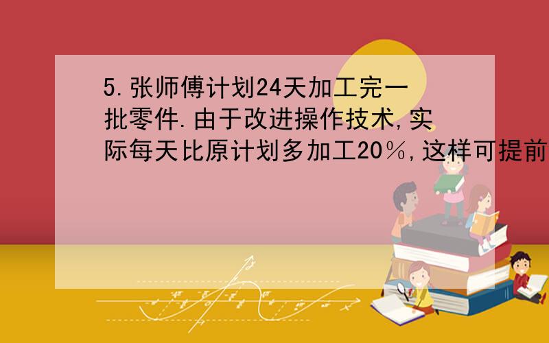 5.张师傅计划24天加工完一批零件.由于改进操作技术,实际每天比原计划多加工20％,这样可提前几天完成任(比例解）