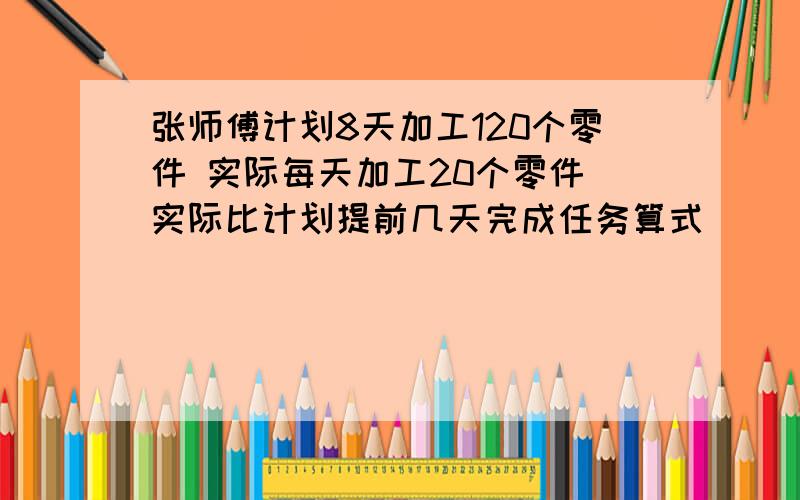 张师傅计划8天加工120个零件 实际每天加工20个零件 实际比计划提前几天完成任务算式