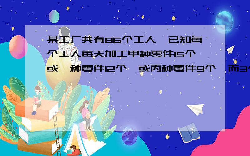 某工厂共有86个工人,已知每个工人每天加工甲种零件15个或一种零件12个,或丙种零件9个,而3个甲种零件,2个乙