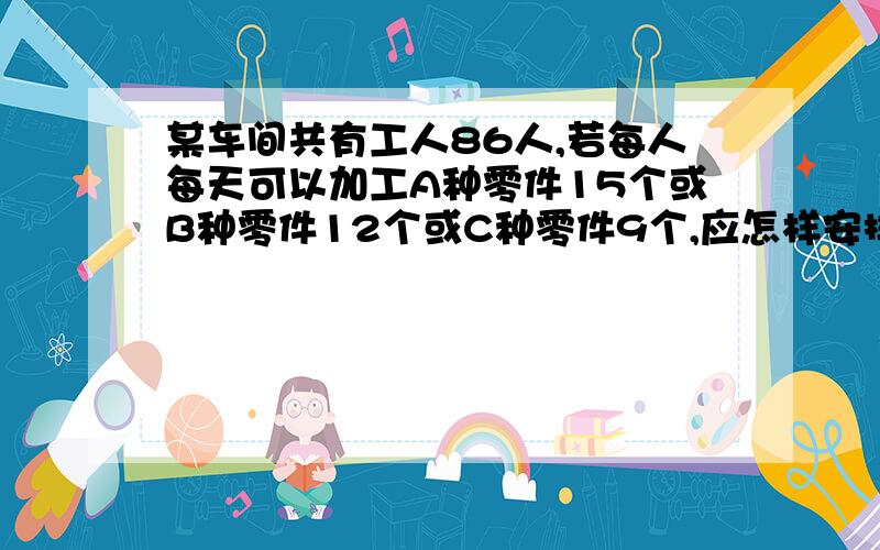 某车间共有工人86人,若每人每天可以加工A种零件15个或B种零件12个或C种零件9个,应怎样安排加工三种零