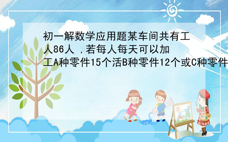 初一解数学应用题某车间共有工人86人 ,若每人每天可以加工A种零件15个活B种零件12个或C种零件9个,应怎样安排加工三种零件的人数,才能使加工后3个A种零件,2个B种零件和1个C种零件配套