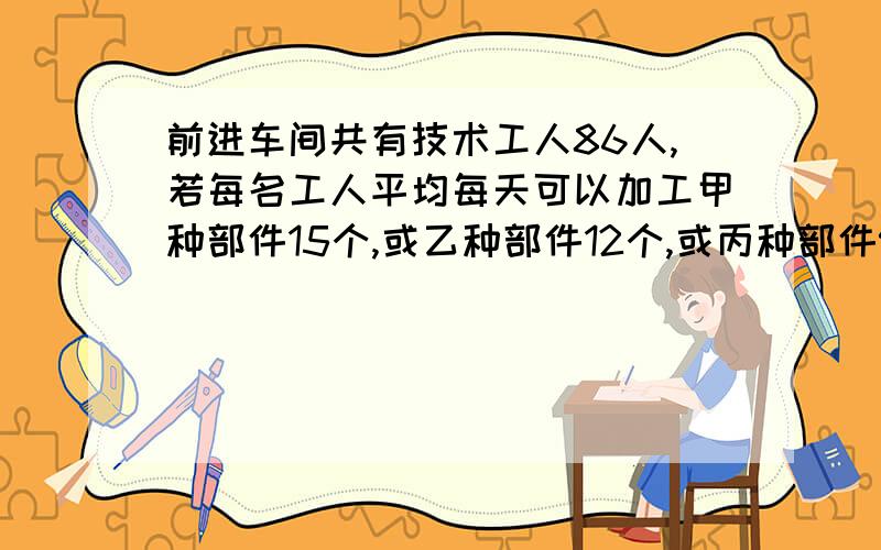 前进车间共有技术工人86人,若每名工人平均每天可以加工甲种部件15个,或乙种部件12个,或丙种部件9个或丙种部件9个,应如何安排加工甲种部件.乙种部件和丙种部件的人数,才能使加工后的3个