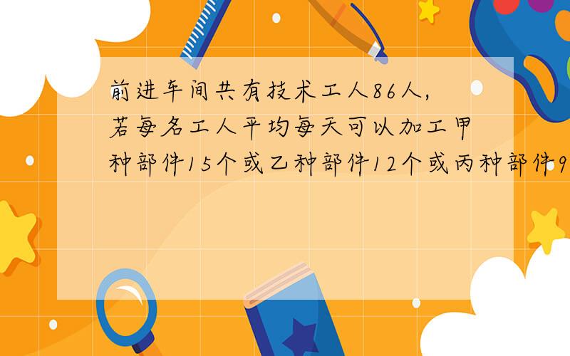 前进车间共有技术工人86人,若每名工人平均每天可以加工甲种部件15个或乙种部件12个或丙种部件9个..应如何安排加工甲种部件、乙种部件、丙种部件的人数,才能加工后的3个甲种部件、2个乙