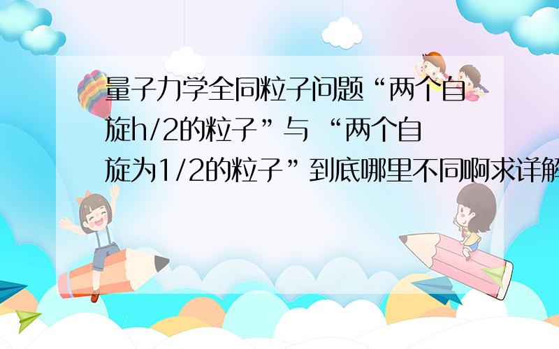 量子力学全同粒子问题“两个自旋h/2的粒子”与 “两个自旋为1/2的粒子”到底哪里不同啊求详解?