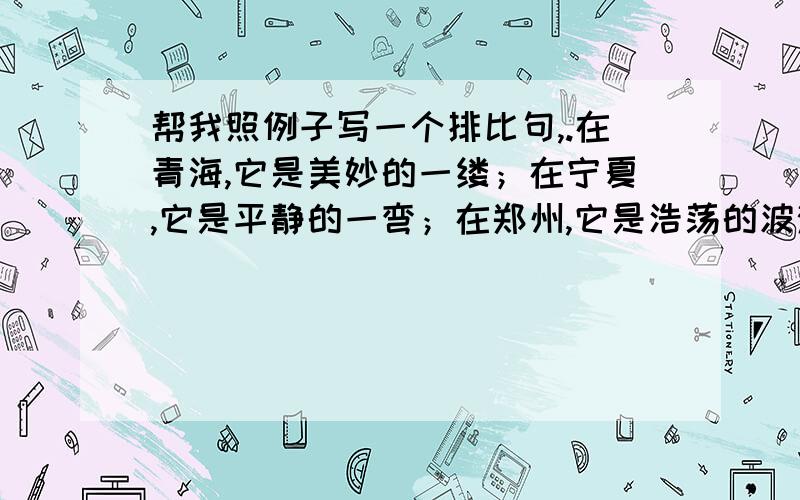 帮我照例子写一个排比句,.在青海,它是美妙的一缕；在宁夏,它是平静的一弯；在郑州,它是浩荡的波涛；在山东,它是平稳的漫流.