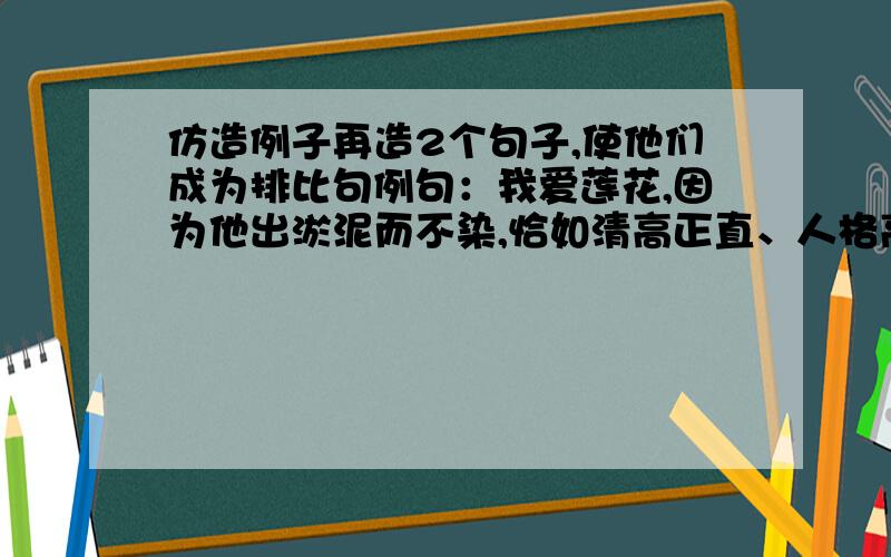 仿造例子再造2个句子,使他们成为排比句例句：我爱莲花,因为他出淤泥而不染,恰如清高正直、人格高尚的君子.造句：我爱莲花,因为他出淤泥而不染,恰如清高正直、人格高尚的君子；我爱...