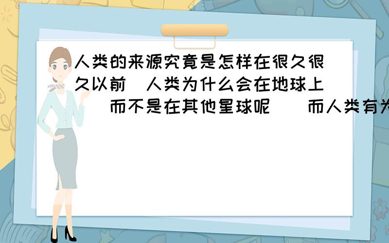 人类的来源究竟是怎样在很久很久以前`人类为什么会在地球上``而不是在其他星球呢``而人类有为什么会进化成现在这样呢?我们人的祖先又是什么样的呢?他们知道地球的原貌吗?请您回答~