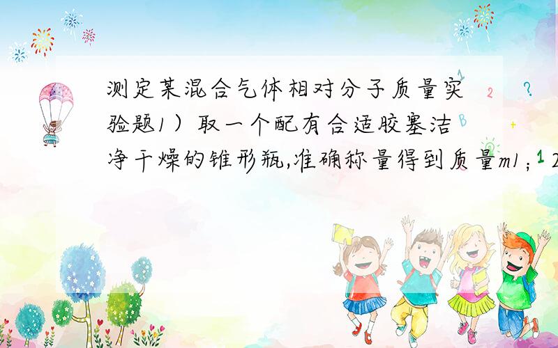 测定某混合气体相对分子质量实验题1）取一个配有合适胶塞洁净干燥的锥形瓶,准确称量得到质量m1；2）往锥形瓶中通入干燥的该气体样品,塞好胶塞,准确称量；重复操作直到前后两次称量结