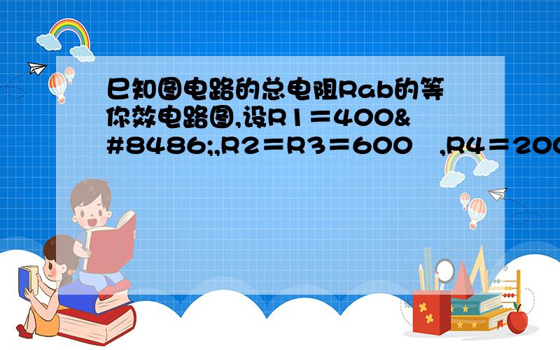 巳知图电路的总电阻Rab的等你效电路图,设R1＝400Ω,R2＝R3＝600Ω,R4＝200Ω,求Rab