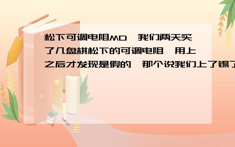 松下可调电阻MD,我们两天买了几盘棋松下的可调电阻,用上之后才发现是假的,那个说我们上了锡了,死都不让我们退.我想问一下,有那个朋友是用过松下这个品牌的电阻的,在哪里买的,能不能说