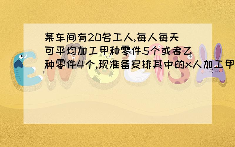 某车间有20名工人,每人每天可平均加工甲种零件5个或者乙种零件4个,现准备安排其中的x人加工甲种零件..某车间有20名工人,每人每天可平均加工甲种零件5个或者乙种零件4个,现准备安排其中