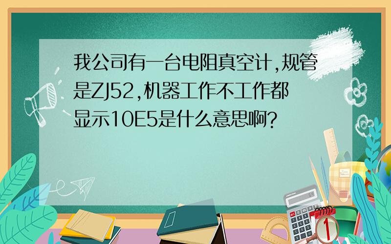 我公司有一台电阻真空计,规管是ZJ52,机器工作不工作都显示10E5是什么意思啊?