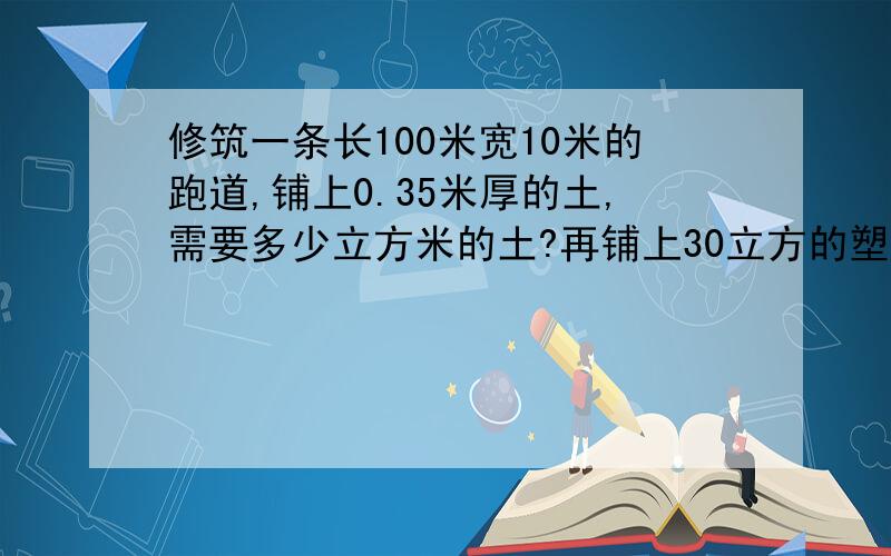 修筑一条长100米宽10米的跑道,铺上0.35米厚的土,需要多少立方米的土?再铺上30立方的塑胶,塑胶铺了多厚?