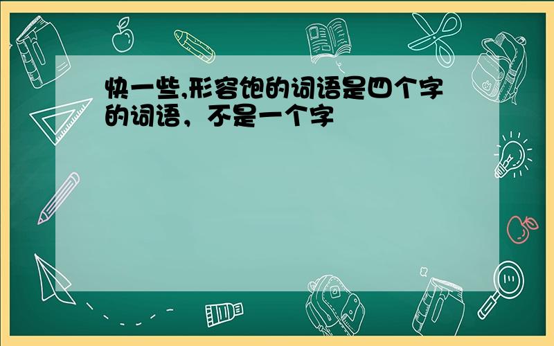 快一些,形容饱的词语是四个字的词语，不是一个字