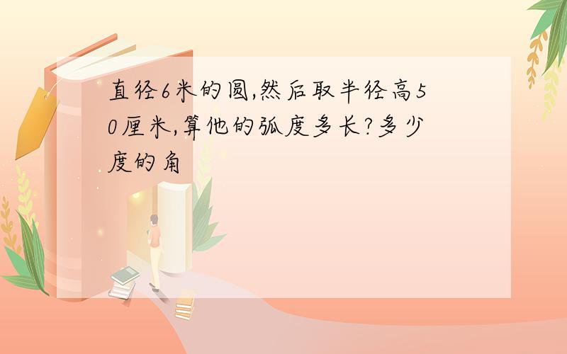 直径6米的圆,然后取半径高50厘米,算他的弧度多长?多少度的角