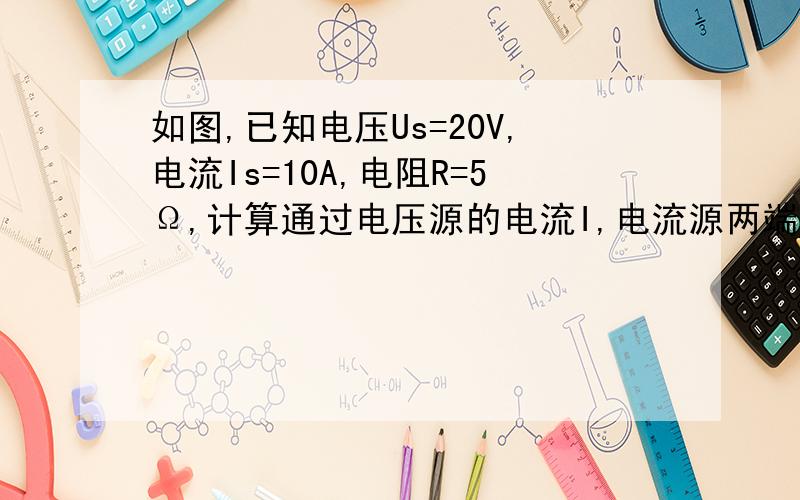 如图,已知电压Us=20V,电流Is=10A,电阻R=5Ω,计算通过电压源的电流I,电流源两端的电压U.