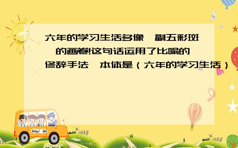 六年的学习生活多像一副五彩斑斓的画卷!这句话运用了比喻的修辞手法,本体是（六年的学习生活）,喻体是（一副五彩斑斓的画卷）,生动形象地写出了（                                         ）