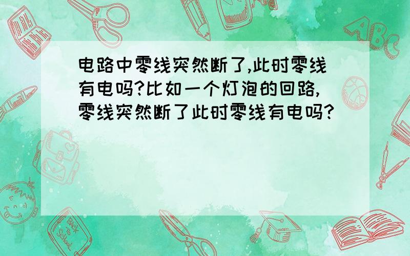 电路中零线突然断了,此时零线有电吗?比如一个灯泡的回路,零线突然断了此时零线有电吗?