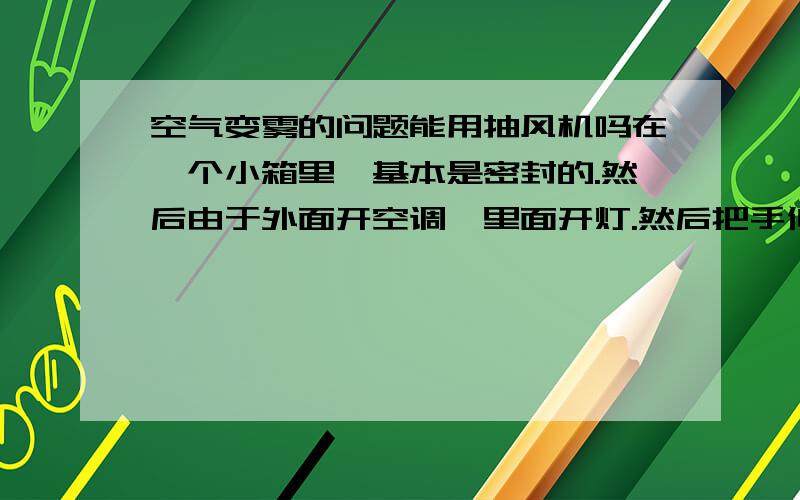 空气变雾的问题能用抽风机吗在一个小箱里,基本是密封的.然后由于外面开空调,里面开灯.然后把手伸进去·不到一会就回起雾,久了会划很多水.如果在箱子里装个小型简易抽风机.能不起雾和