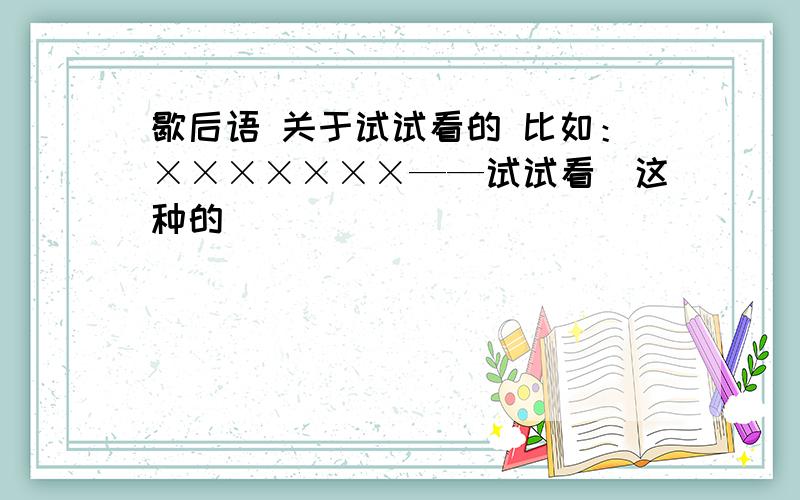 歇后语 关于试试看的 比如：×××××××——试试看（这种的）