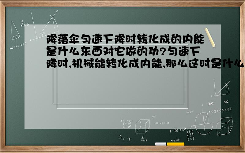 降落伞匀速下降时转化成的内能是什么东西对它做的功?匀速下降时,机械能转化成内能,那么这时是什么对什么做功?能量转变是怎么样的?(稍微详细点..)整个物体的内能增大我知道了,那么此刻