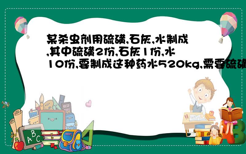 某杀虫剂用硫磺,石灰,水制成,其中硫磺2份,石灰1份,水10份,要制成这种药水520kg,需要硫磺多少千克