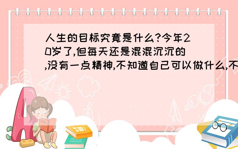 人生的目标究竟是什么?今年20岁了,但每天还是混混沉沉的,没有一点精神,不知道自己可以做什么,不知道自己是为了什么而活的,我该怎么办?