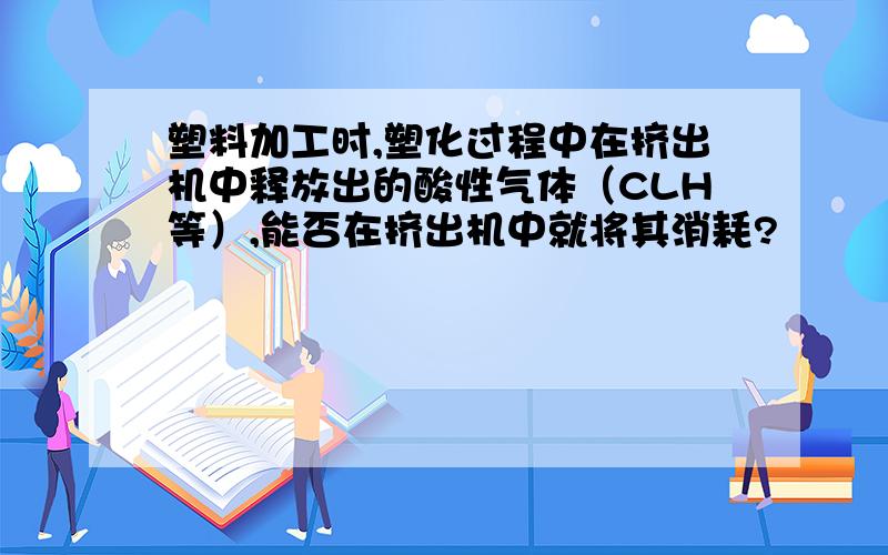 塑料加工时,塑化过程中在挤出机中释放出的酸性气体（CLH等）,能否在挤出机中就将其消耗?