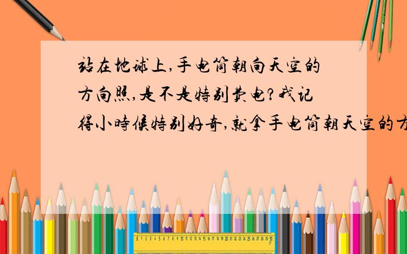 站在地球上,手电筒朝向天空的方向照,是不是特别费电?我记得小时候特别好奇,就拿手电筒朝天空的方向照,有人说这样手电筒就会比较的费电,我想知道,手电筒朝天空的方向照 真的比朝着地