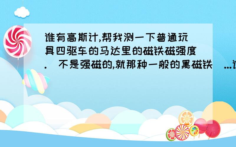 谁有高斯计,帮我测一下普通玩具四驱车的马达里的磁铁磁强度.(不是强磁的,就那种一般的黑磁铁)...谁有高斯计,帮我测一下普通玩具四驱车的马达里的磁铁磁强度.(不是强磁的,就那种一般的