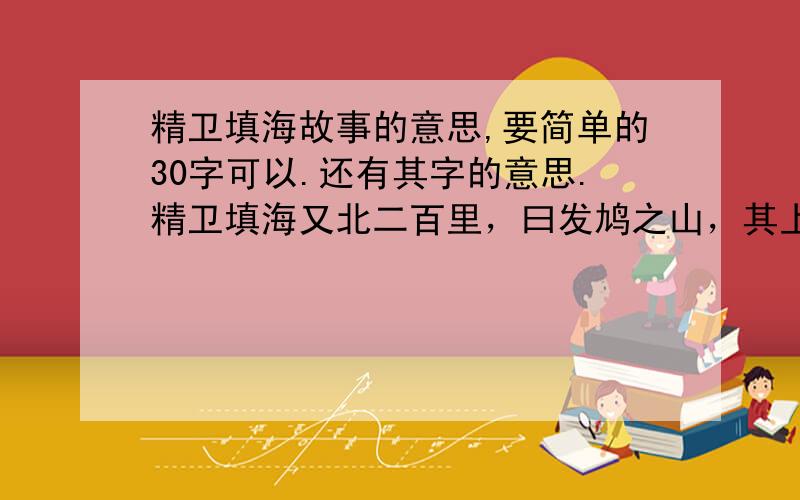 精卫填海故事的意思,要简单的30字可以.还有其字的意思.精卫填海又北二百里，曰发鸠之山，其上多枯木，有鸟焉，其状如鸟，文首，白 赤足，名曰精卫，其鸣自交。是炎帝之少女，名曰女