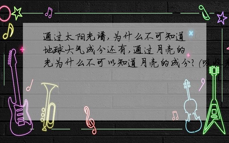 通过太阳光谱,为什么不可知道地球大气成分还有,通过月亮的光为什么不可以知道月亮的成分?（吸收光谱）