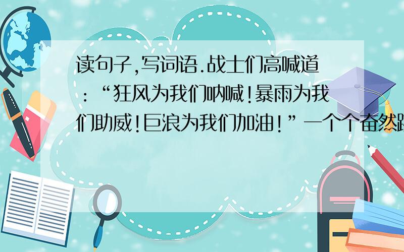 读句子,写词语.战士们高喊道：“狂风为我们呐喊!暴雨为我们助威!巨浪为我们加油!”一个个奋然跳入水读句子,写词语.1.战士们高喊道：“狂风为我们呐喊!暴雨为我们助威!巨浪为我们加油!