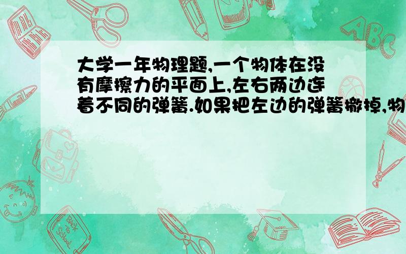 大学一年物理题,一个物体在没有摩擦力的平面上,左右两边连着不同的弹簧.如果把左边的弹簧撤掉,物体做25hz的简谐运动.如果把右边的弹簧撤掉,物体做40hz的简谐运动.问当两个弹簧都连接的