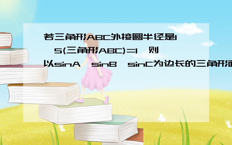 若三角形ABC外接圆半径是1,S(三角形ABC)=1,则以sinA,sinB,sinC为边长的三角形面积为