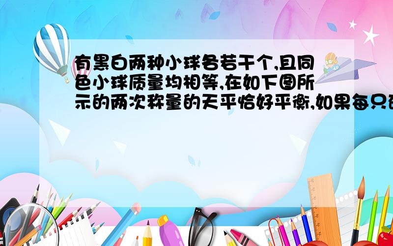 有黑白两种小球各若干个,且同色小球质量均相等,在如下图所示的两次称量的天平恰好平衡,如果每只砝码质量均为5克,每只黑球和白球的质量各是多少克请用2元1次方程解答,老师让提前预习,(