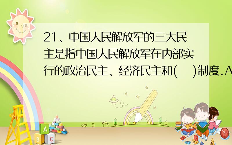 21、中国人民解放军的三大民主是指中国人民解放军在内部实行的政治民主、经济民主和( 　)制度.A .思想民