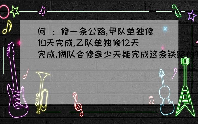 问 ：修一条公路,甲队单独修10天完成,乙队单独修12天完成,俩队合修多少天能完成这条铁路的12分之1 1