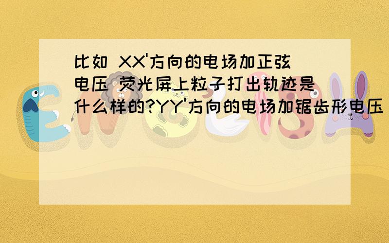 比如 XX'方向的电场加正弦电压 荧光屏上粒子打出轨迹是什么样的?YY'方向的电场加锯齿形电压 荧光屏上粒子打出轨迹是什么样的?参考物理选修3-1 36页思考与讨论这两个方向的电压和在一起