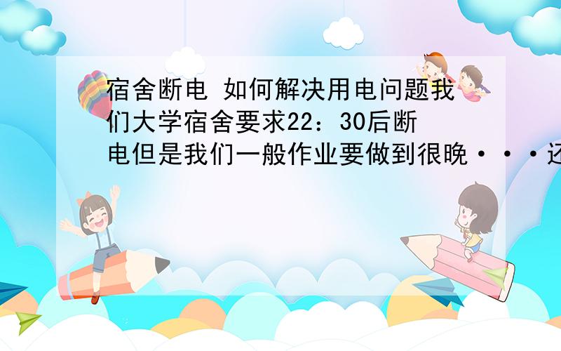 宿舍断电 如何解决用电问题我们大学宿舍要求22：30后断电但是我们一般作业要做到很晚···还有笔记本上的作业再加上现在是夏天  宿舍里超级闷热 如果断电 就用不了风扇  那晚上完全热