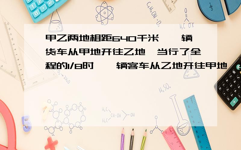 甲乙两地相距640千米,一辆货车从甲地开往乙地,当行了全程的1/8时,一辆客车从乙地开往甲地,经过5小时两车相遇.已知客车和货车的速度比是7：9,客车每小时行多少千米?