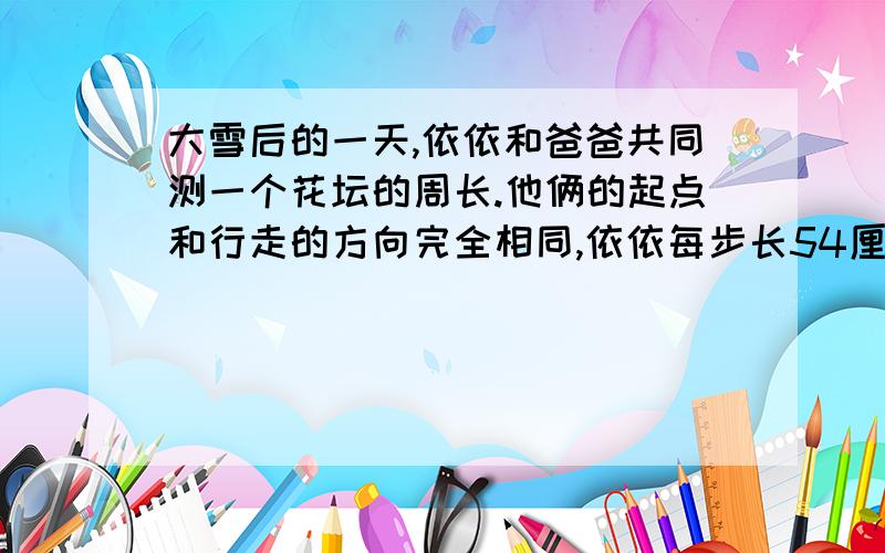 大雪后的一天,依依和爸爸共同测一个花坛的周长.他俩的起点和行走的方向完全相同,依依每步长54厘米,爸爸每步长72厘米.由于俩人的脚印有重合的,所以各走完一圈后,雪地上只留下60个脚印,