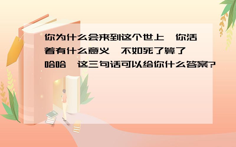 你为什么会来到这个世上,你活着有什么意义,不如死了算了,哈哈,这三句话可以给你什么答案?