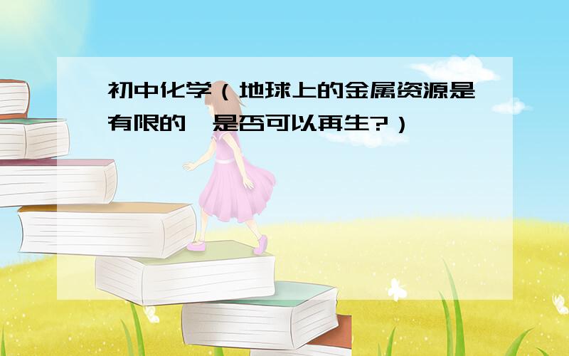 初中化学（地球上的金属资源是有限的,是否可以再生?）